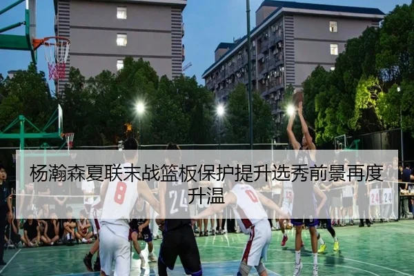 杨瀚森夏联末战篮板保护提升选秀前景再度升温