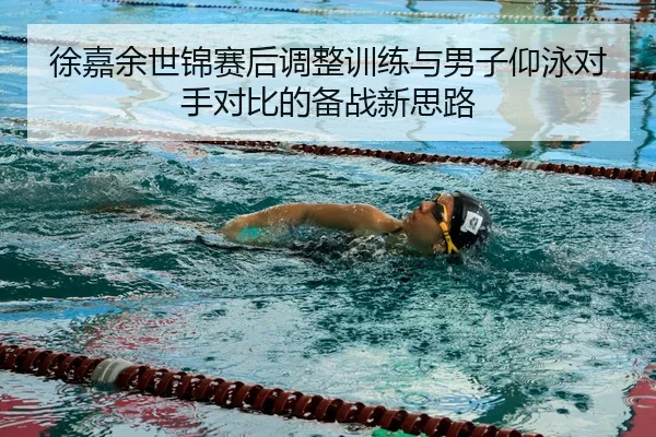 徐嘉余世锦赛后调整训练与男子仰泳对手对比的备战新思路