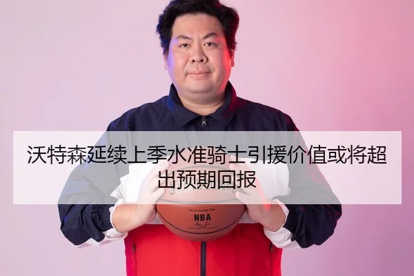 沃特森延续上季水准骑士引援价值或将超出预期回报